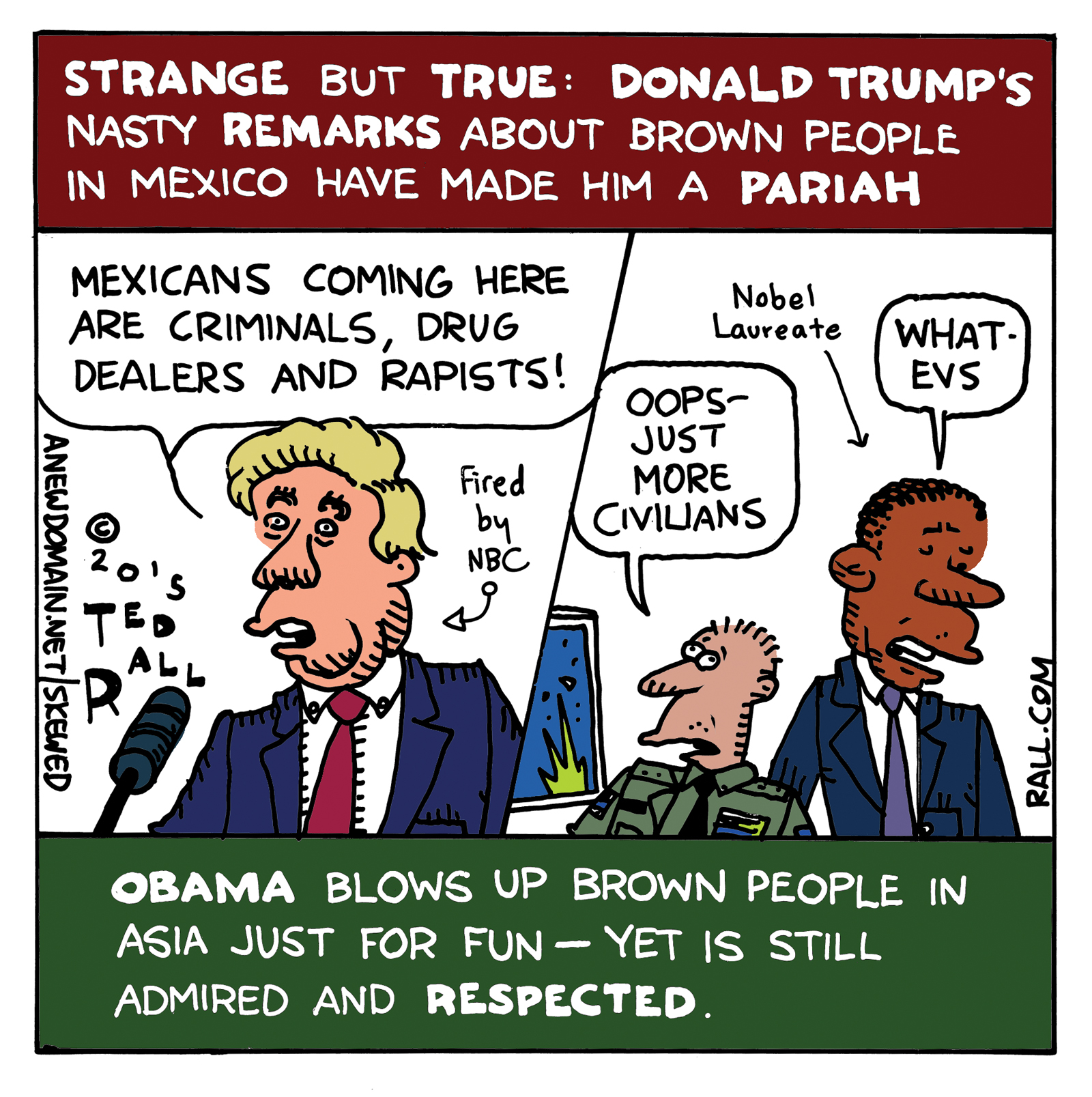 Strange but true: Donald Trump, the political clown, real estate mogul and presidential candidate, is being pilloried and losing business for racist remarks about Mexican people. However, Obama murders innocent people every day, yet no one cares. Words obviously matter more than lives.